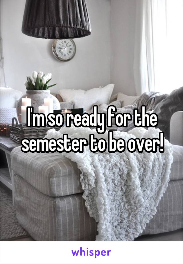 I'm so ready for the semester to be over!