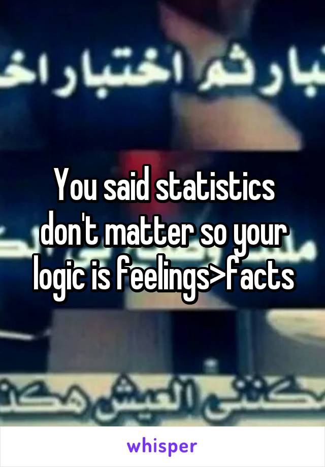 You said statistics don't matter so your logic is feelings>facts