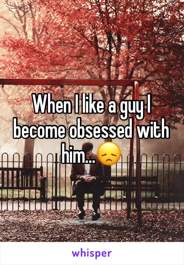 When I like a guy I become obsessed with him...😞