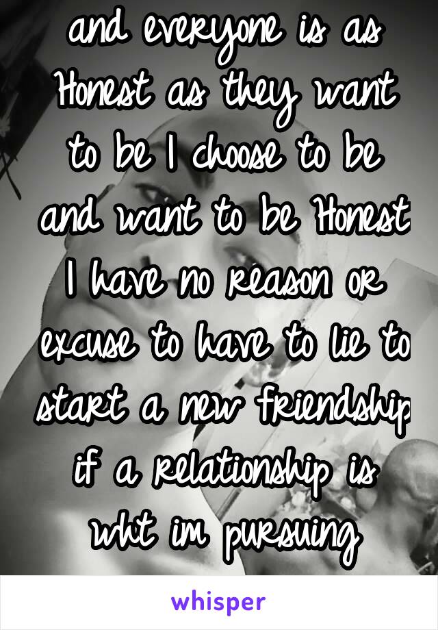 and everyone is as Honest as they want to be I choose to be and want to be Honest I have no reason or excuse to have to lie to start a new friendship if a relationship is wht im pursuing expressing my