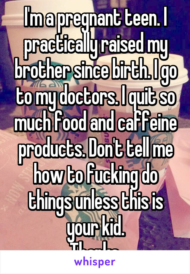 I'm a pregnant teen. I practically raised my brother since birth. I go to my doctors. I quit so much food and caffeine products. Don't tell me how to fucking do things unless this is your kid.
Thanks.