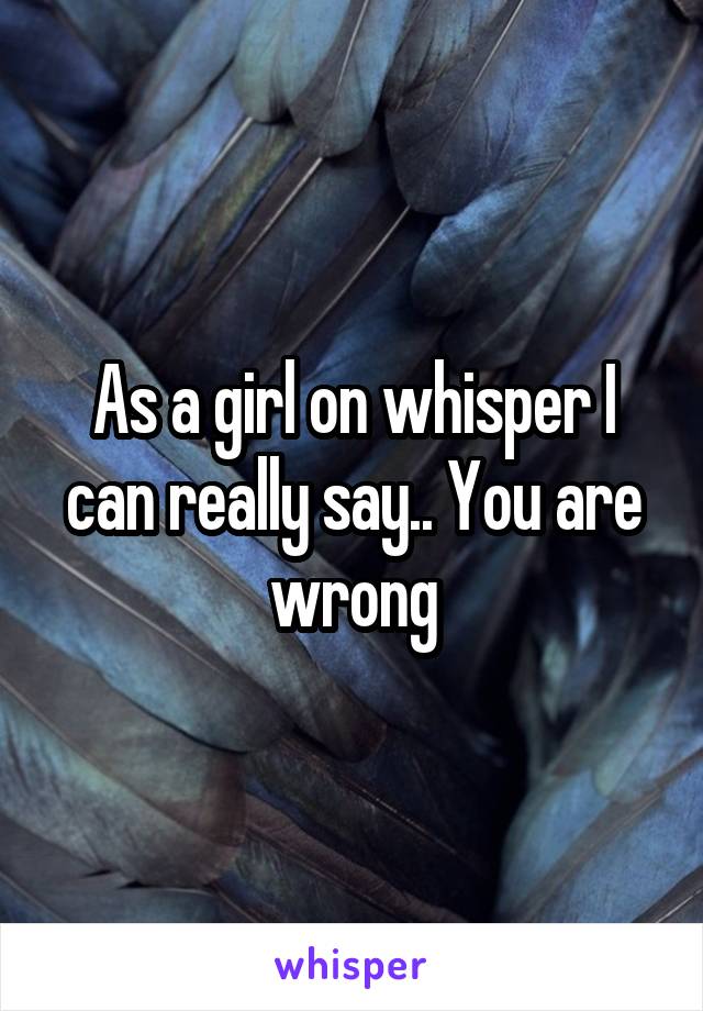 As a girl on whisper I can really say.. You are wrong