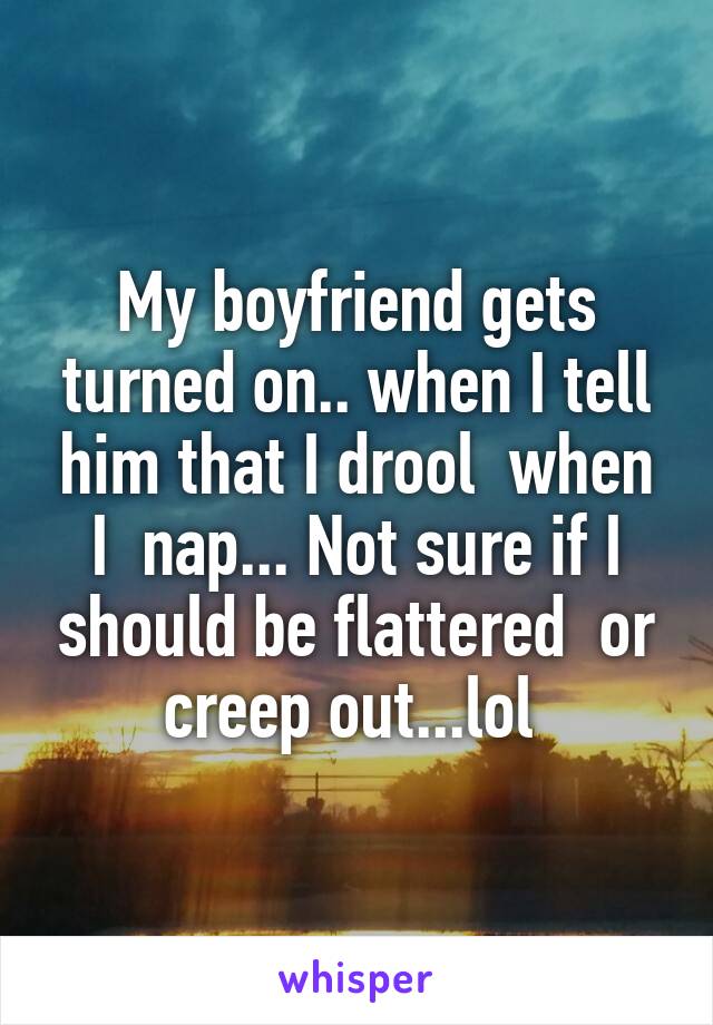 My boyfriend gets turned on.. when I tell him that I drool  when I  nap... Not sure if I should be flattered  or creep out...lol 