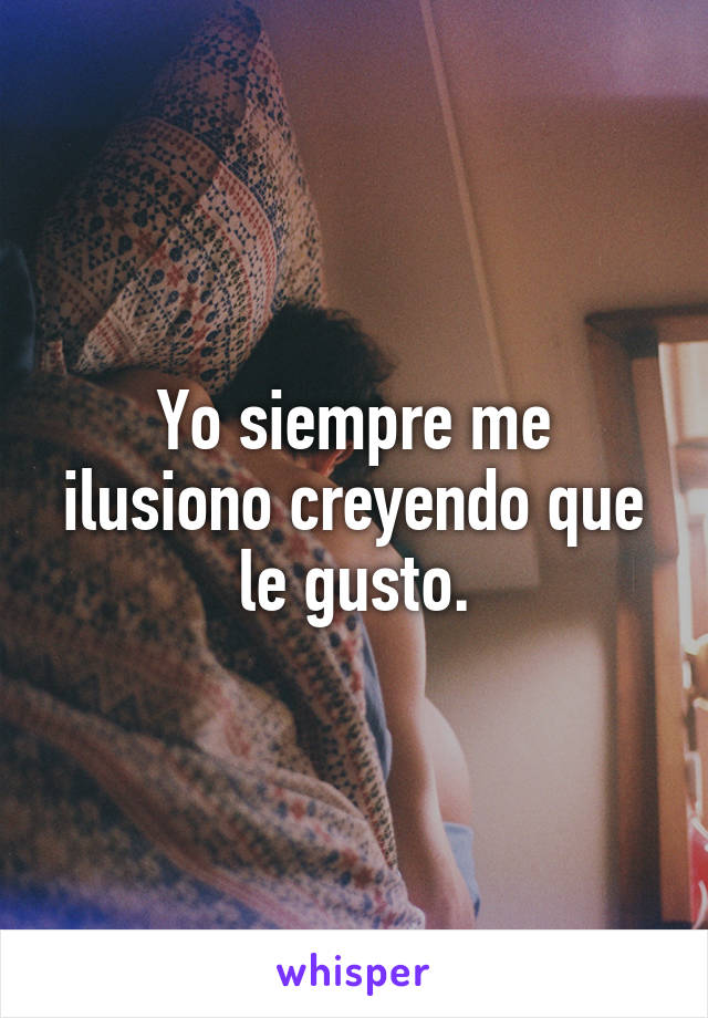 Yo siempre me ilusiono creyendo que le gusto.