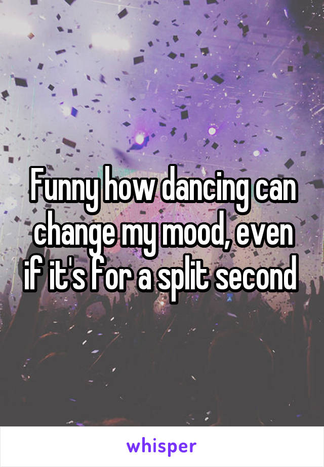 Funny how dancing can change my mood, even if it's for a split second 