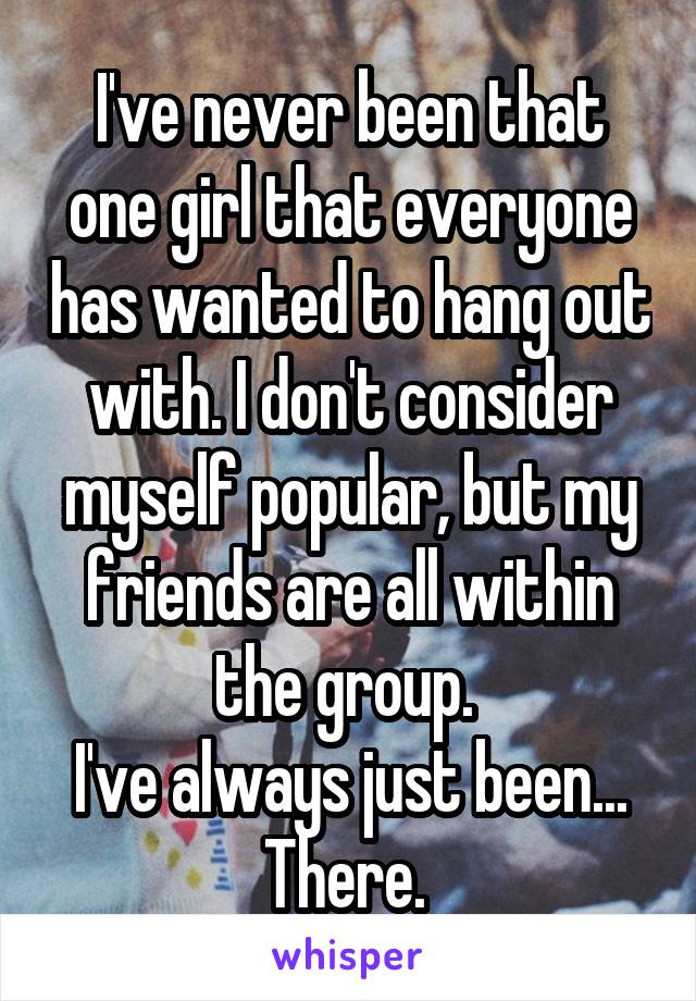 I've never been that one girl that everyone has wanted to hang out with. I don't consider myself popular, but my friends are all within the group. 
I've always just been...
There. 