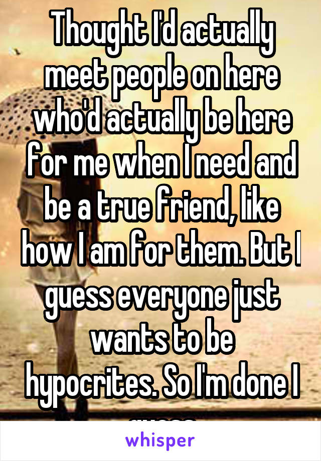 Thought I'd actually meet people on here who'd actually be here for me when I need and be a true friend, like how I am for them. But I guess everyone just wants to be hypocrites. So I'm done I guess