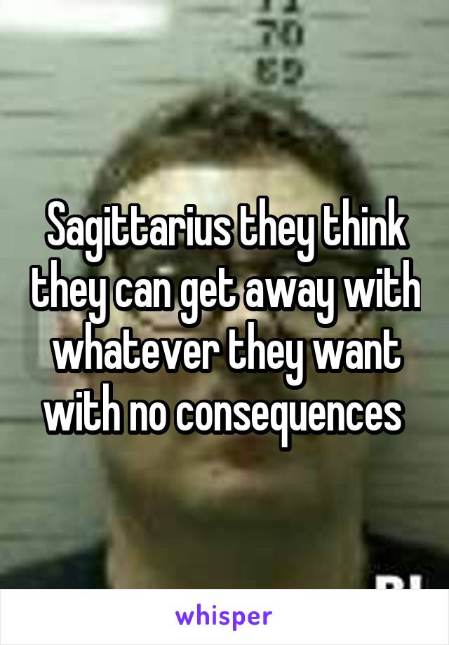 Sagittarius they think they can get away with whatever they want with no consequences 