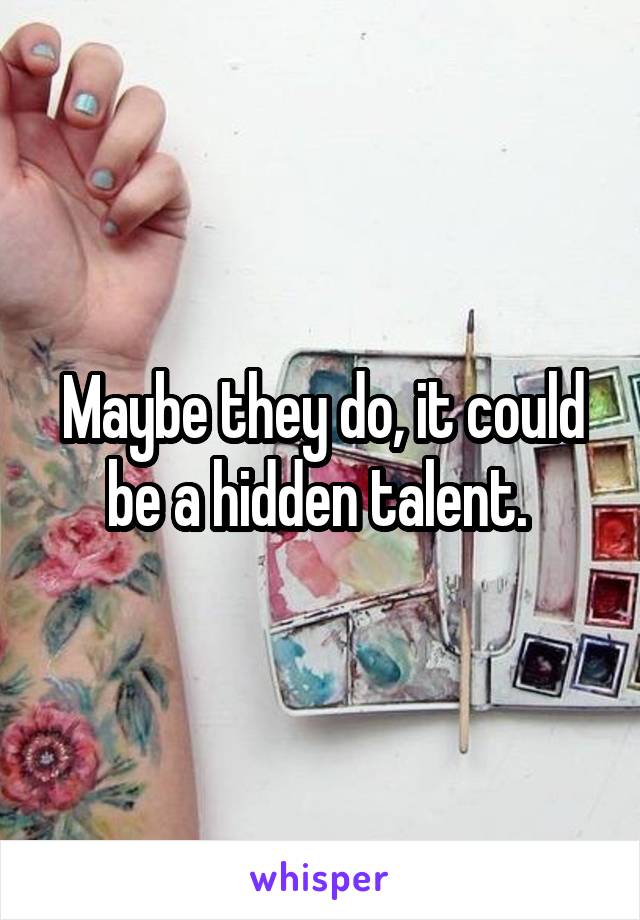 Maybe they do, it could be a hidden talent. 