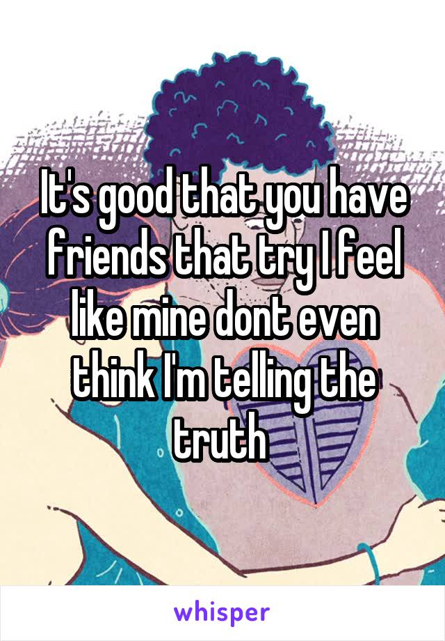 It's good that you have friends that try I feel like mine dont even think I'm telling the truth 