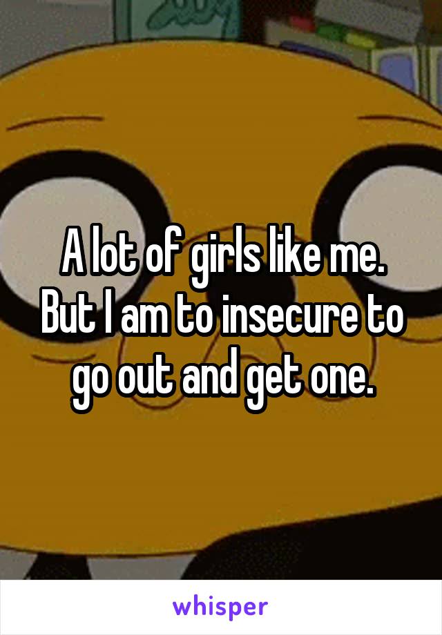 A lot of girls like me. But I am to insecure to go out and get one.