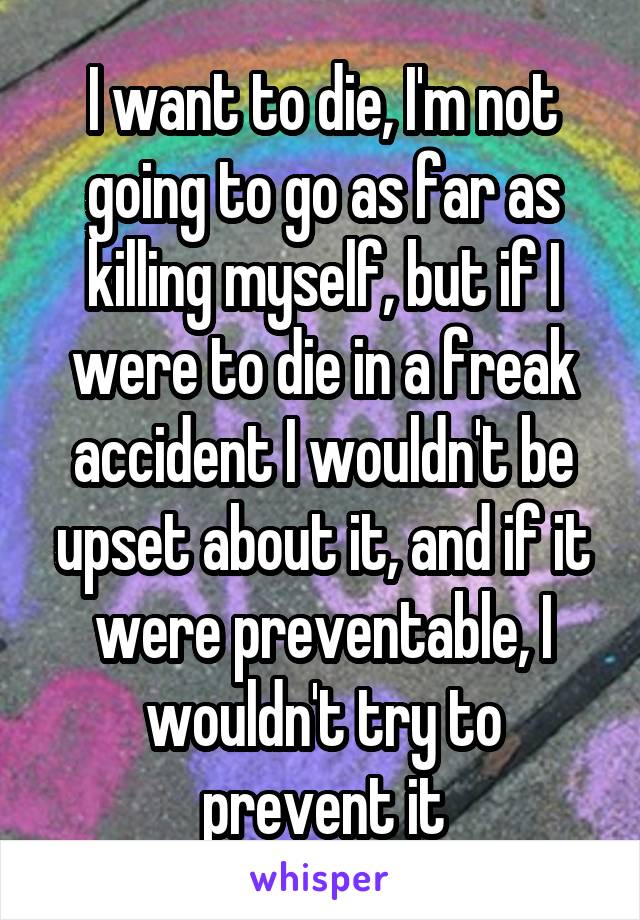 I want to die, I'm not going to go as far as killing myself, but if I were to die in a freak accident I wouldn't be upset about it, and if it were preventable, I wouldn't try to prevent it