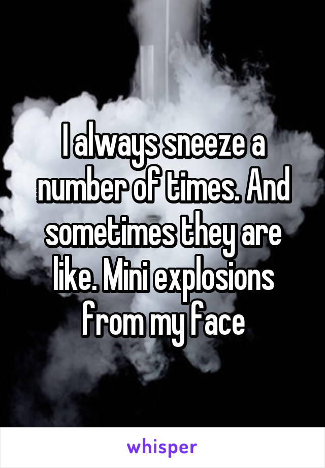 I always sneeze a number of times. And sometimes they are like. Mini explosions from my face