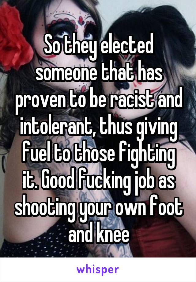 So they elected someone that has proven to be racist and intolerant, thus giving fuel to those fighting it. Good fucking job as shooting your own foot and knee