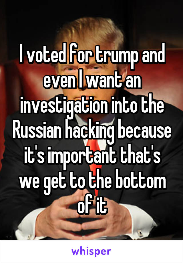 I voted for trump and even I want an investigation into the Russian hacking because it's important that's we get to the bottom of it