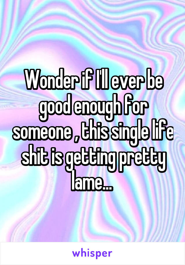 Wonder if I'll ever be good enough for someone , this single life shit is getting pretty lame... 