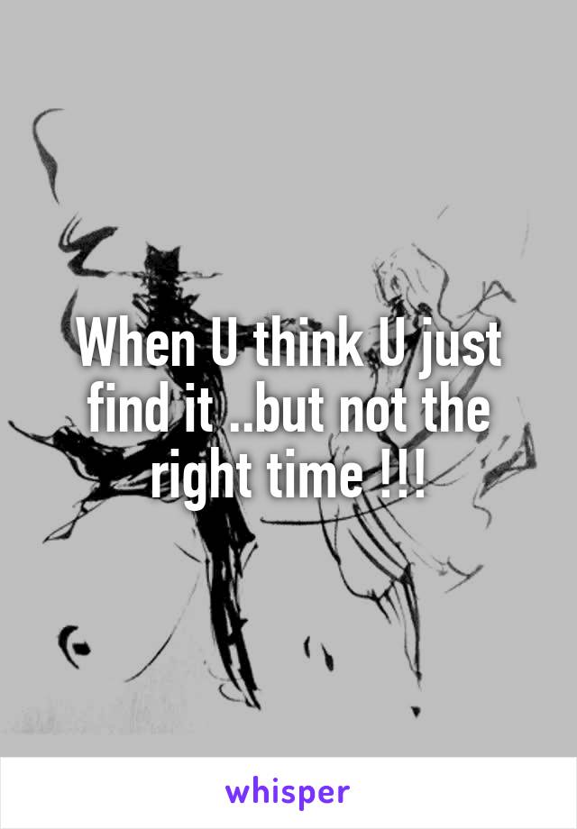 When U think U just find it ..but not the right time !!!