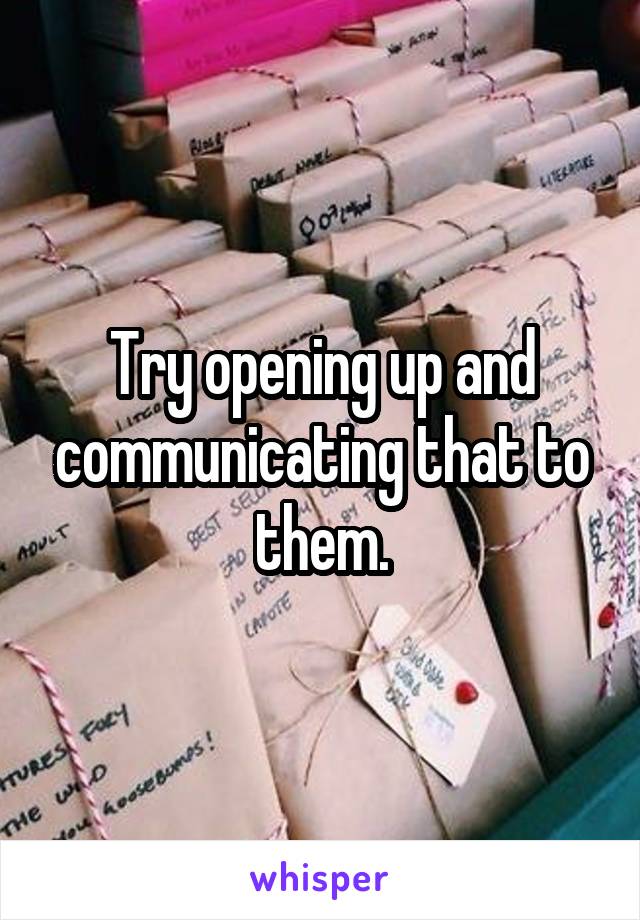 Try opening up and communicating that to them.