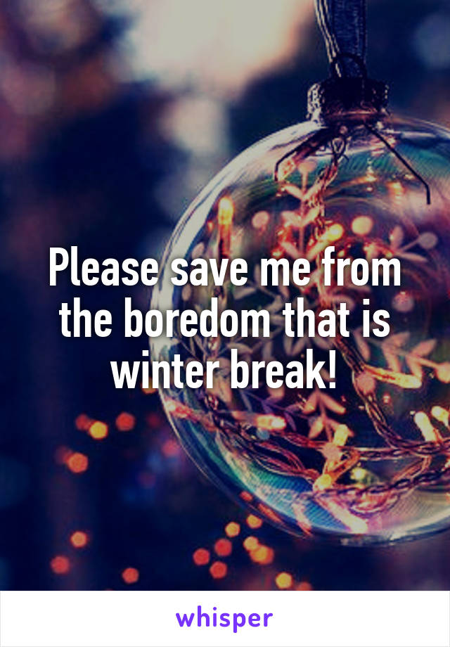 Please save me from the boredom that is winter break!