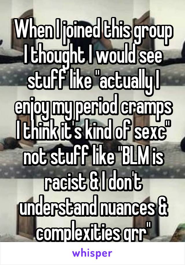 When I joined this group I thought I would see stuff like "actually I enjoy my period cramps I think it's kind of sexc" not stuff like "BLM is racist & I don't understand nuances & complexities grr"