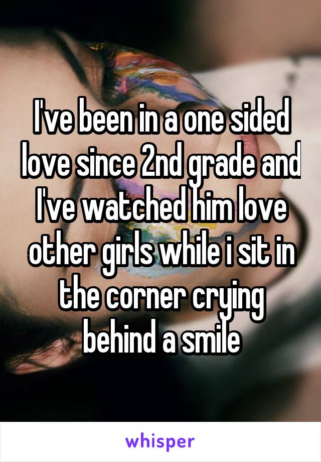 I've been in a one sided love since 2nd grade and I've watched him love other girls while i sit in the corner crying behind a smile