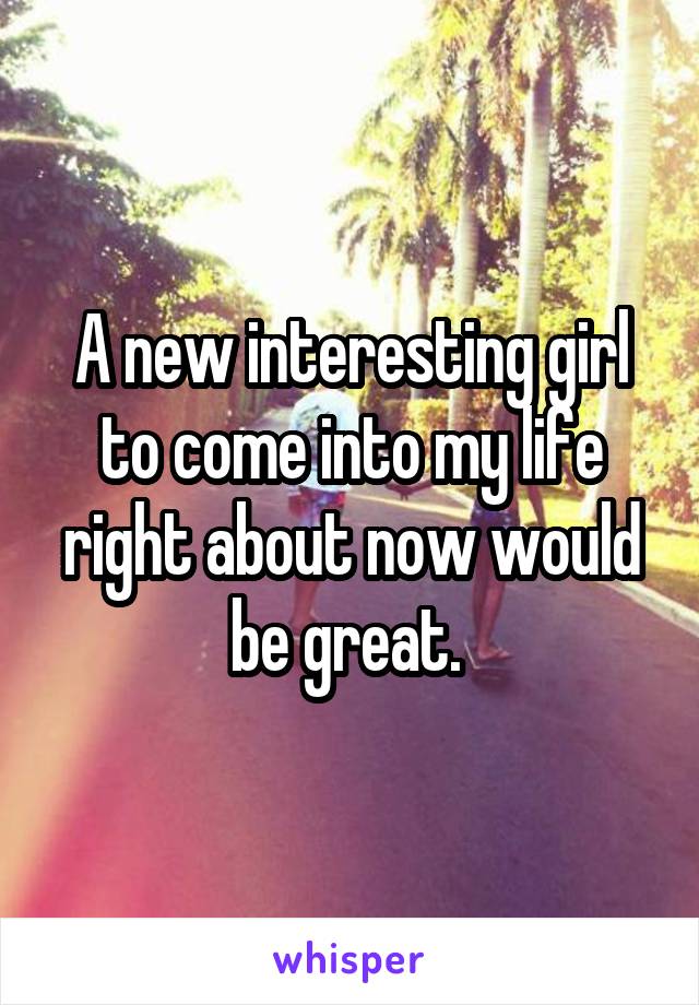 A new interesting girl to come into my life right about now would be great. 