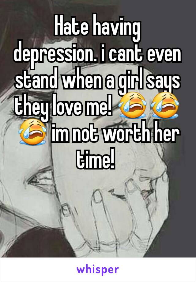 Hate having depression. i cant even stand when a girl says they love me! 😭😭😭 im not worth her time! 