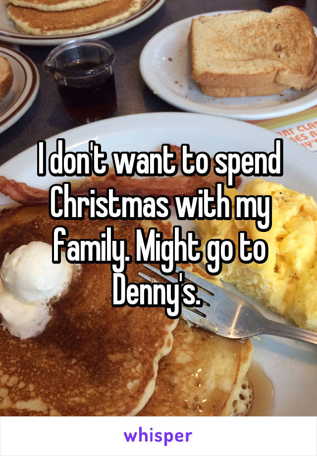 I don't want to spend Christmas with my family. Might go to Denny's. 