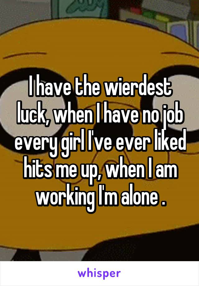 I have the wierdest luck, when I have no job every girl I've ever liked hits me up, when I am working I'm alone .