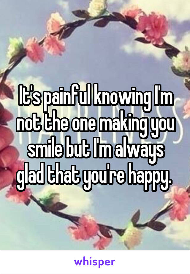 It's painful knowing I'm not the one making you smile but I'm always glad that you're happy. 