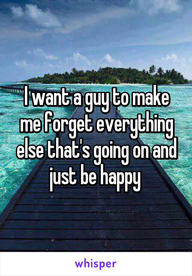 I want a guy to make me forget everything else that's going on and just be happy 