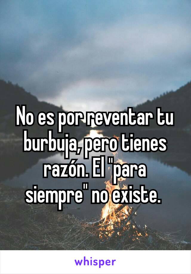 No es por reventar tu burbuja, pero tienes razón. El "para siempre" no existe. 