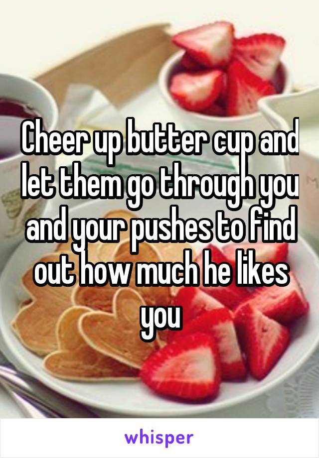 Cheer up butter cup and let them go through you and your pushes to find out how much he likes you