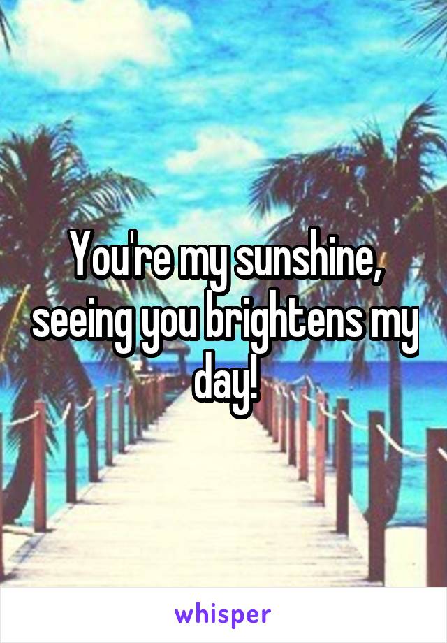 You're my sunshine, seeing you brightens my day!