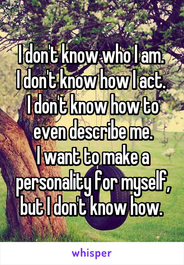 I don't know who I am. 
I don't know how I act. 
I don't know how to even describe me.
I want to make a personality for myself, but I don't know how. 