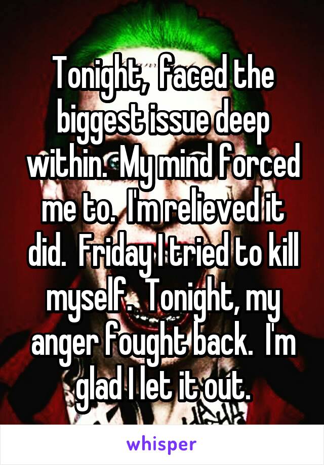 Tonight,  faced the biggest issue deep within.  My mind forced me to.  I'm relieved it did.  Friday I tried to kill myself.  Tonight, my anger fought back.  I'm glad I let it out.