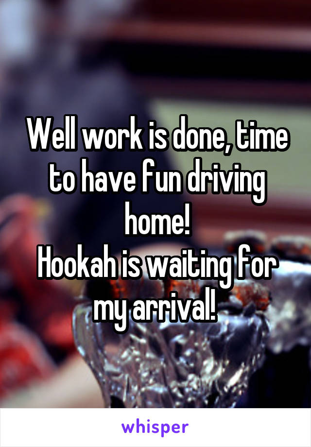 Well work is done, time to have fun driving home!
Hookah is waiting for my arrival! 