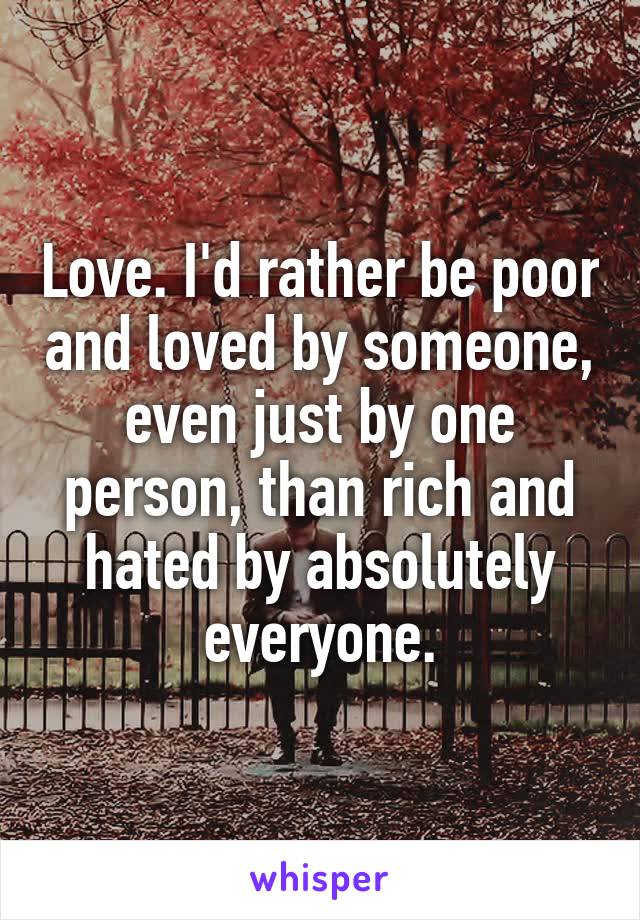 Love. I'd rather be poor and loved by someone, even just by one person, than rich and hated by absolutely everyone.