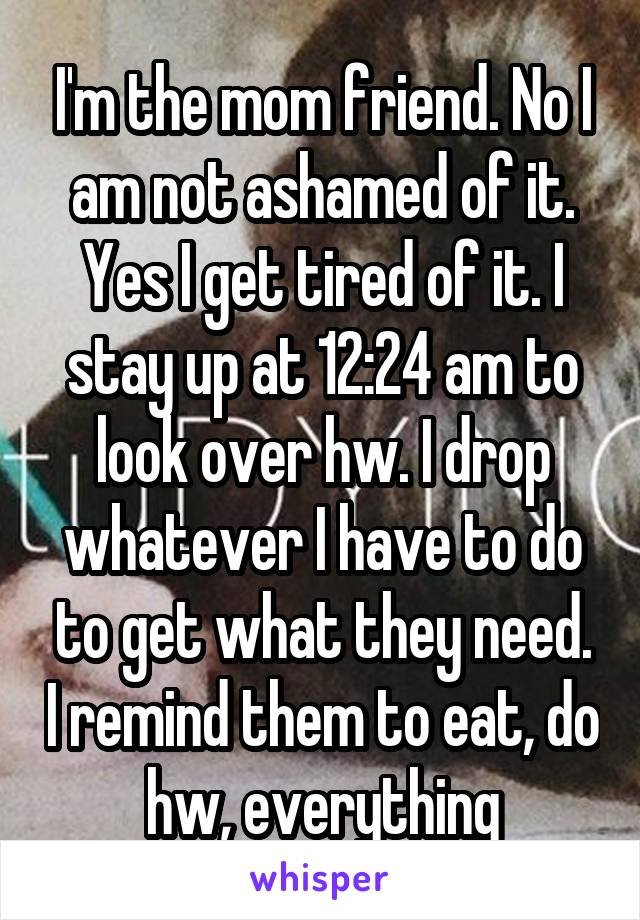 I'm the mom friend. No I am not ashamed of it. Yes I get tired of it. I stay up at 12:24 am to look over hw. I drop whatever I have to do to get what they need. I remind them to eat, do hw, everything