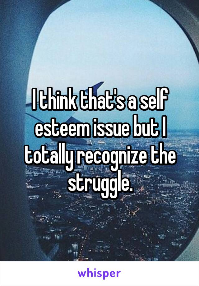 I think that's a self esteem issue but I totally recognize the struggle.