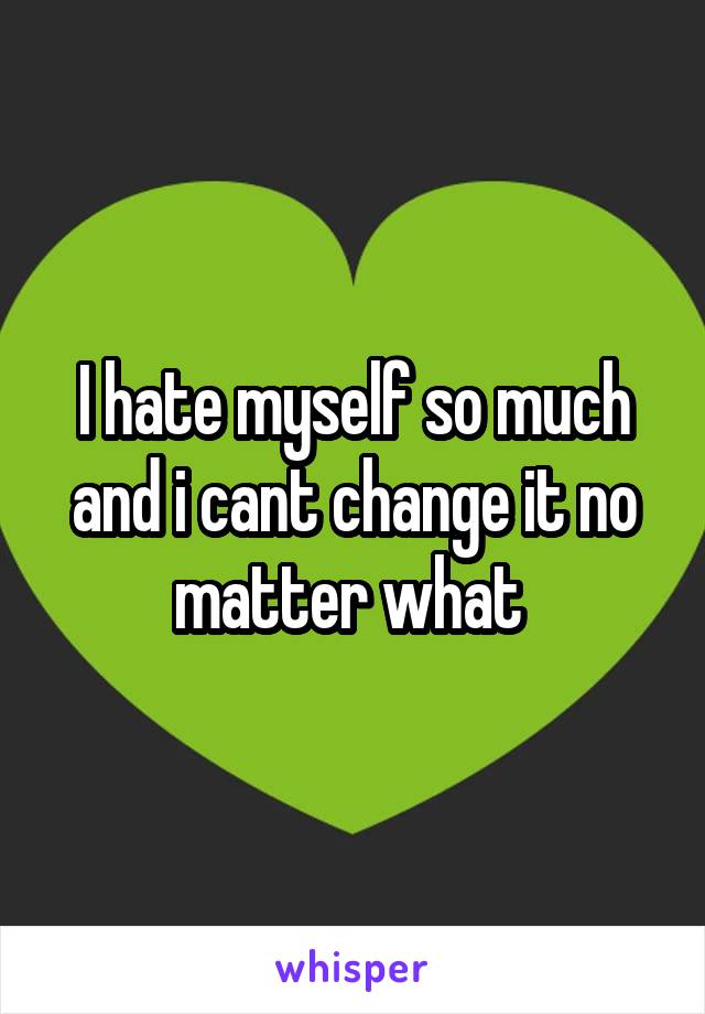 I hate myself so much and i cant change it no matter what 