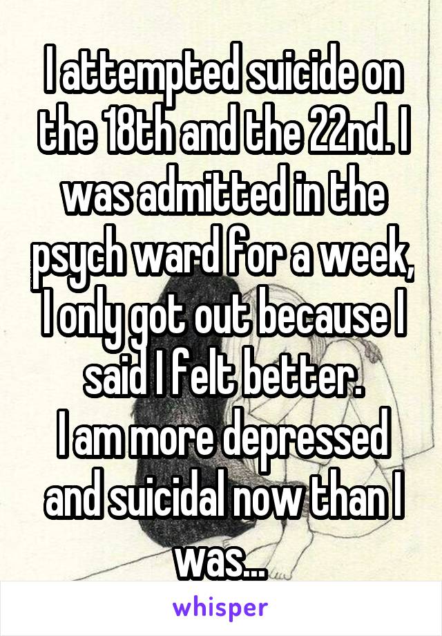 I attempted suicide on the 18th and the 22nd. I was admitted in the psych ward for a week, I only got out because I said I felt better.
I am more depressed and suicidal now than I was... 