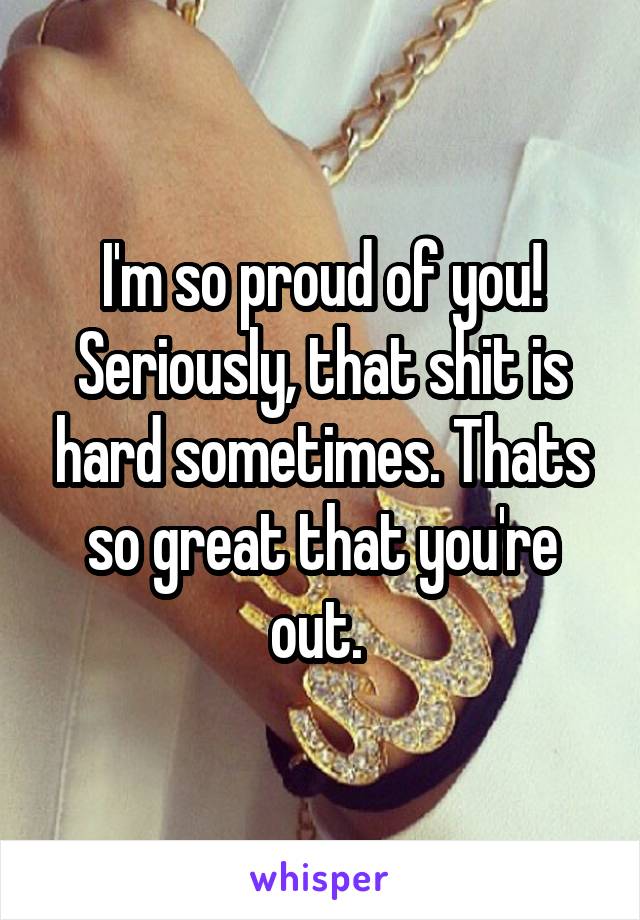 I'm so proud of you! Seriously, that shit is hard sometimes. Thats so great that you're out. 