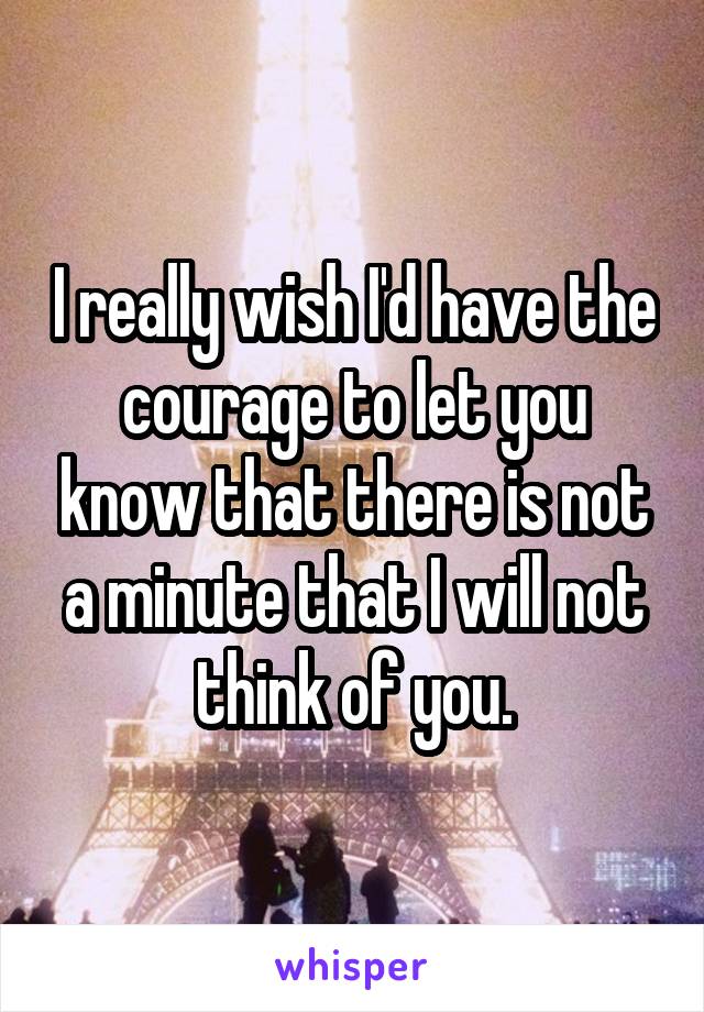 I really wish I'd have the courage to let you know that there is not a minute that I will not think of you.