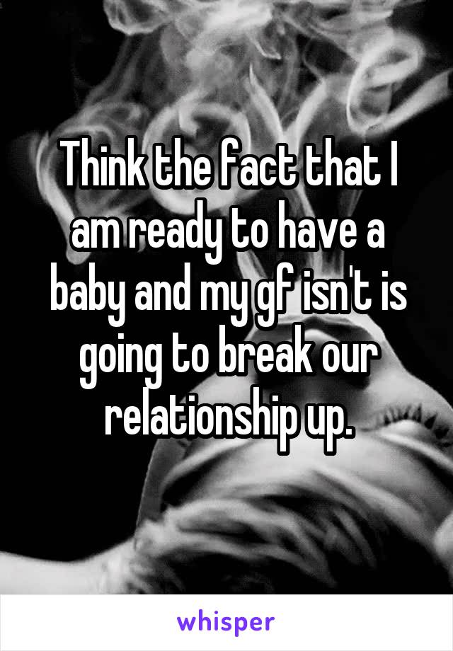 Think the fact that I am ready to have a baby and my gf isn't is going to break our relationship up.
