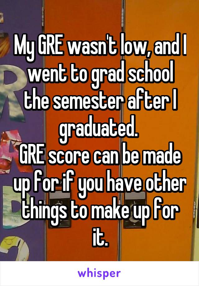 My GRE wasn't low, and I went to grad school the semester after I graduated. 
GRE score can be made up for if you have other things to make up for it.