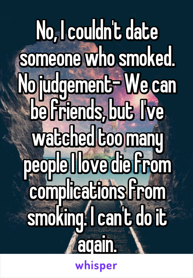 No, I couldn't date someone who smoked. No judgement- We can be friends, but  I've watched too many people I love die from complications from smoking. I can't do it again.