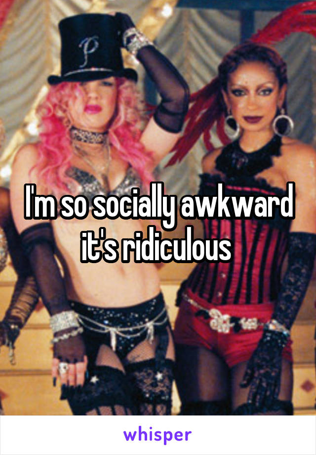 I'm so socially awkward it's ridiculous 