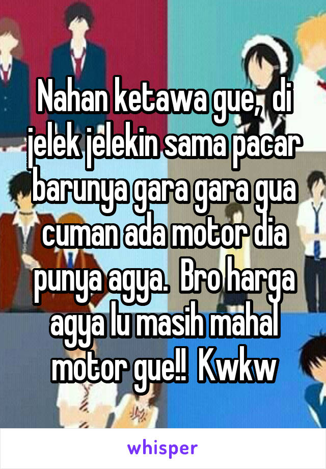 Nahan ketawa gue,  di jelek jelekin sama pacar barunya gara gara gua cuman ada motor dia punya agya.  Bro harga agya lu masih mahal motor gue!!  Kwkw