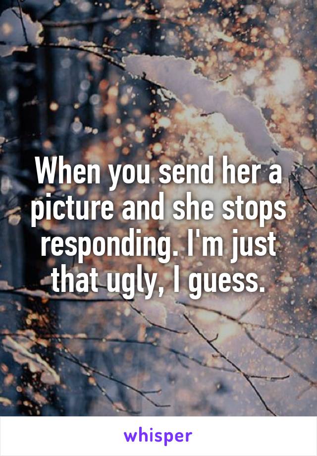 When you send her a picture and she stops responding. I'm just that ugly, I guess.